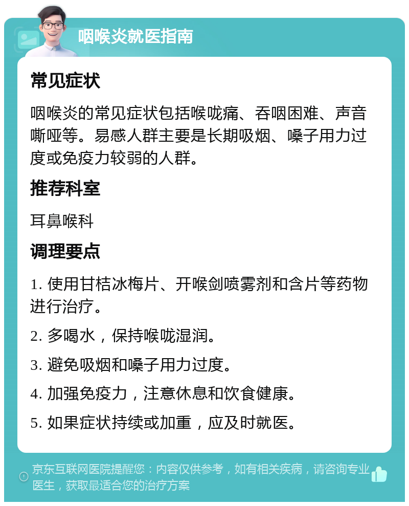 咽喉炎就医指南 常见症状 咽喉炎的常见症状包括喉咙痛、吞咽困难、声音嘶哑等。易感人群主要是长期吸烟、嗓子用力过度或免疫力较弱的人群。 推荐科室 耳鼻喉科 调理要点 1. 使用甘桔冰梅片、开喉剑喷雾剂和含片等药物进行治疗。 2. 多喝水，保持喉咙湿润。 3. 避免吸烟和嗓子用力过度。 4. 加强免疫力，注意休息和饮食健康。 5. 如果症状持续或加重，应及时就医。