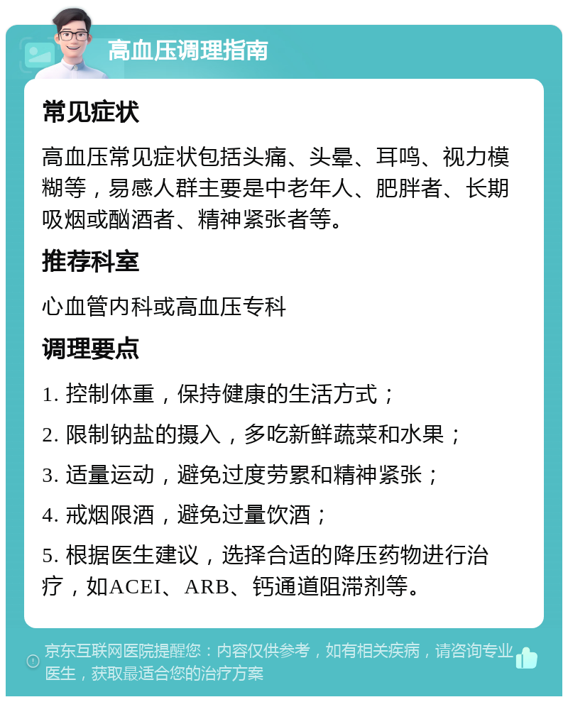 高血压调理指南 常见症状 高血压常见症状包括头痛、头晕、耳鸣、视力模糊等，易感人群主要是中老年人、肥胖者、长期吸烟或酗酒者、精神紧张者等。 推荐科室 心血管内科或高血压专科 调理要点 1. 控制体重，保持健康的生活方式； 2. 限制钠盐的摄入，多吃新鲜蔬菜和水果； 3. 适量运动，避免过度劳累和精神紧张； 4. 戒烟限酒，避免过量饮酒； 5. 根据医生建议，选择合适的降压药物进行治疗，如ACEI、ARB、钙通道阻滞剂等。