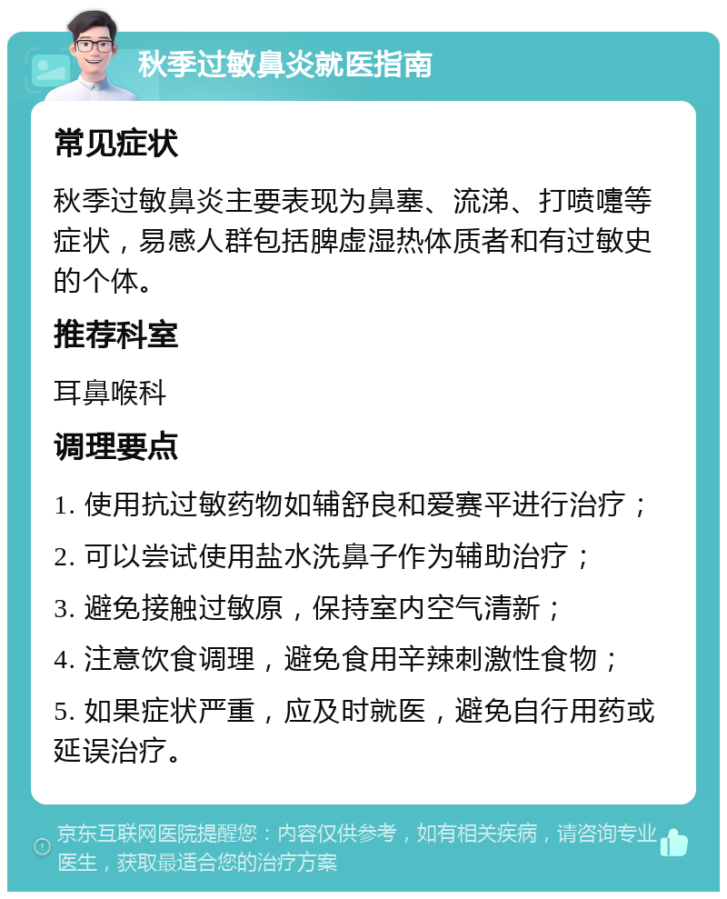 秋季过敏鼻炎就医指南 常见症状 秋季过敏鼻炎主要表现为鼻塞、流涕、打喷嚏等症状，易感人群包括脾虚湿热体质者和有过敏史的个体。 推荐科室 耳鼻喉科 调理要点 1. 使用抗过敏药物如辅舒良和爱赛平进行治疗； 2. 可以尝试使用盐水洗鼻子作为辅助治疗； 3. 避免接触过敏原，保持室内空气清新； 4. 注意饮食调理，避免食用辛辣刺激性食物； 5. 如果症状严重，应及时就医，避免自行用药或延误治疗。