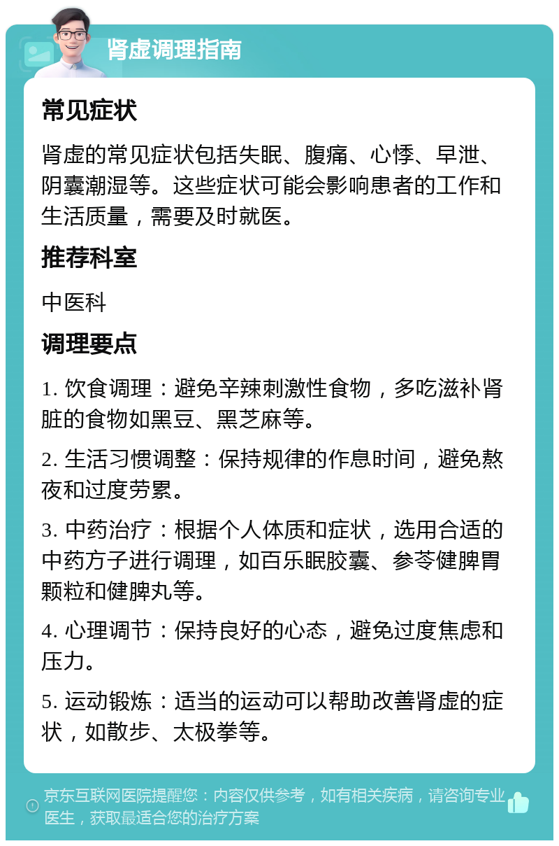 肾虚调理指南 常见症状 肾虚的常见症状包括失眠、腹痛、心悸、早泄、阴囊潮湿等。这些症状可能会影响患者的工作和生活质量，需要及时就医。 推荐科室 中医科 调理要点 1. 饮食调理：避免辛辣刺激性食物，多吃滋补肾脏的食物如黑豆、黑芝麻等。 2. 生活习惯调整：保持规律的作息时间，避免熬夜和过度劳累。 3. 中药治疗：根据个人体质和症状，选用合适的中药方子进行调理，如百乐眠胶囊、参苓健脾胃颗粒和健脾丸等。 4. 心理调节：保持良好的心态，避免过度焦虑和压力。 5. 运动锻炼：适当的运动可以帮助改善肾虚的症状，如散步、太极拳等。