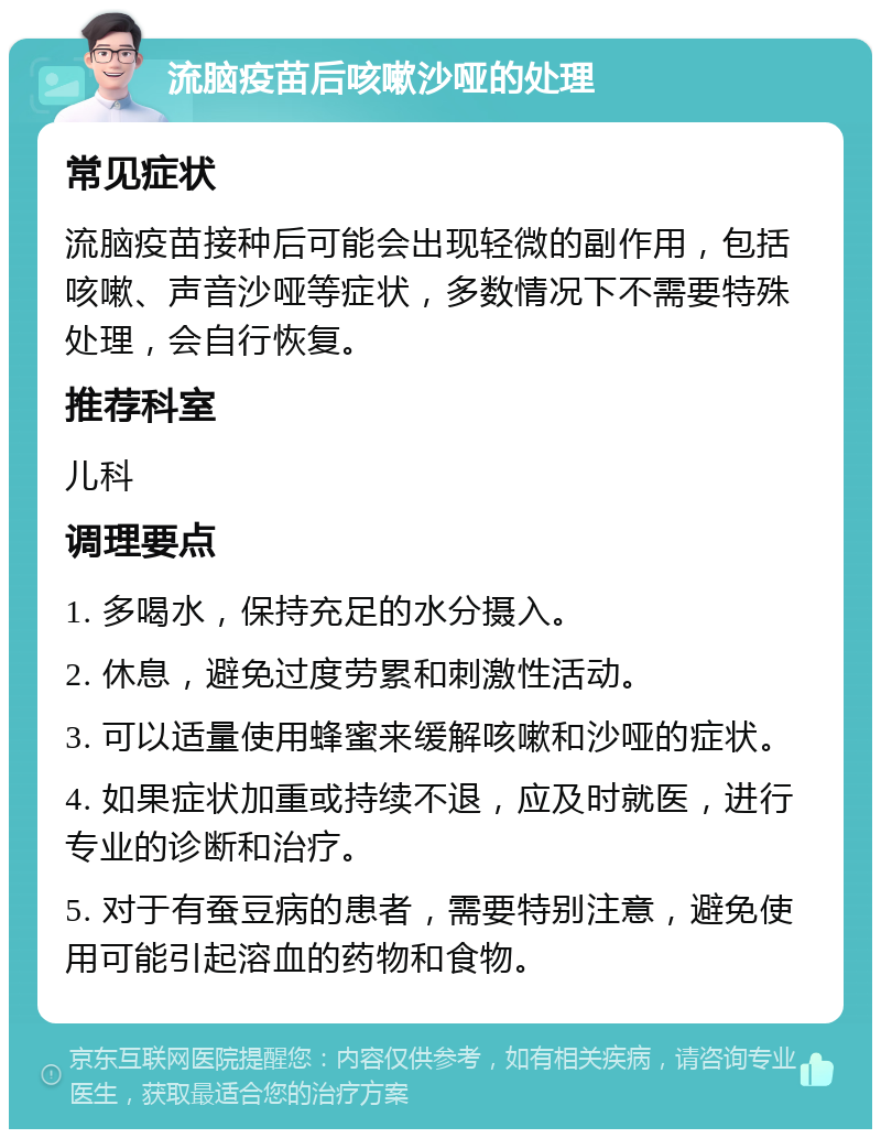 流脑疫苗后咳嗽沙哑的处理 常见症状 流脑疫苗接种后可能会出现轻微的副作用，包括咳嗽、声音沙哑等症状，多数情况下不需要特殊处理，会自行恢复。 推荐科室 儿科 调理要点 1. 多喝水，保持充足的水分摄入。 2. 休息，避免过度劳累和刺激性活动。 3. 可以适量使用蜂蜜来缓解咳嗽和沙哑的症状。 4. 如果症状加重或持续不退，应及时就医，进行专业的诊断和治疗。 5. 对于有蚕豆病的患者，需要特别注意，避免使用可能引起溶血的药物和食物。