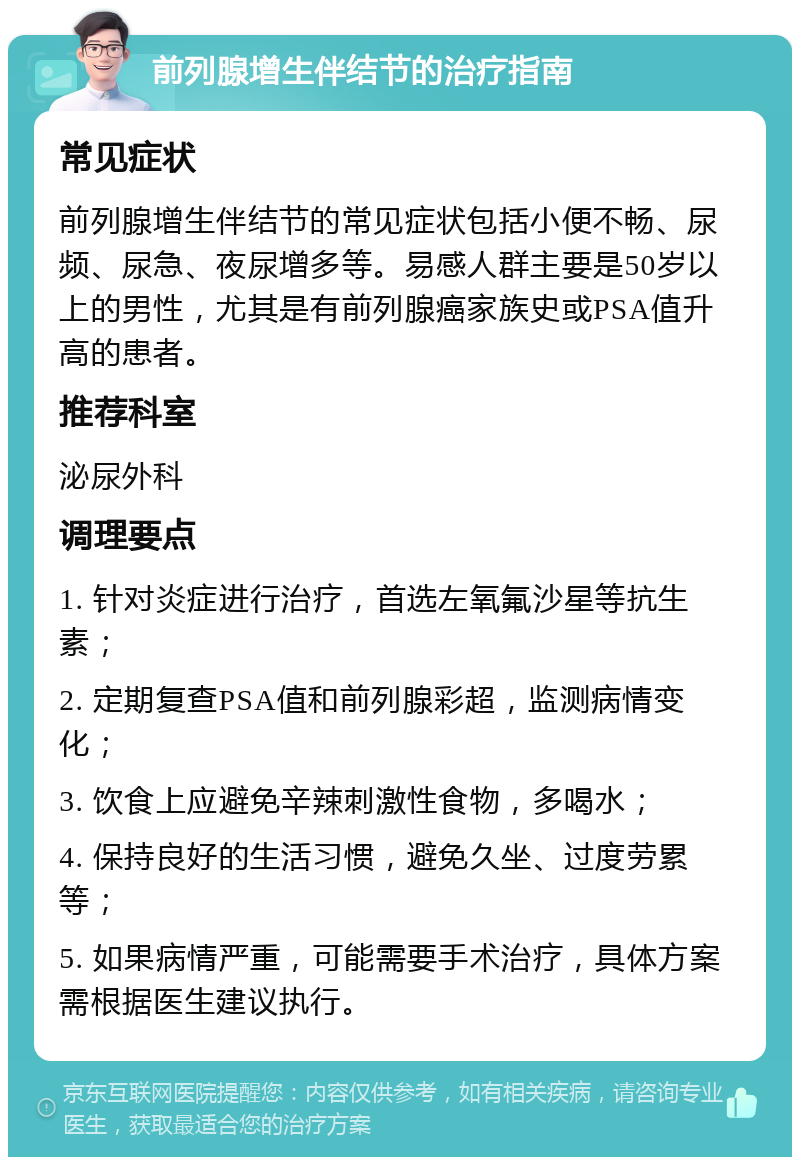 前列腺增生伴结节的治疗指南 常见症状 前列腺增生伴结节的常见症状包括小便不畅、尿频、尿急、夜尿增多等。易感人群主要是50岁以上的男性，尤其是有前列腺癌家族史或PSA值升高的患者。 推荐科室 泌尿外科 调理要点 1. 针对炎症进行治疗，首选左氧氟沙星等抗生素； 2. 定期复查PSA值和前列腺彩超，监测病情变化； 3. 饮食上应避免辛辣刺激性食物，多喝水； 4. 保持良好的生活习惯，避免久坐、过度劳累等； 5. 如果病情严重，可能需要手术治疗，具体方案需根据医生建议执行。