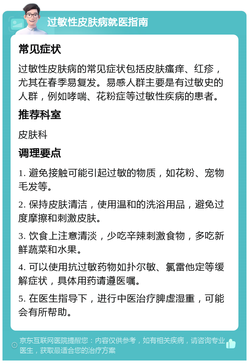 过敏性皮肤病就医指南 常见症状 过敏性皮肤病的常见症状包括皮肤瘙痒、红疹，尤其在春季易复发。易感人群主要是有过敏史的人群，例如哮喘、花粉症等过敏性疾病的患者。 推荐科室 皮肤科 调理要点 1. 避免接触可能引起过敏的物质，如花粉、宠物毛发等。 2. 保持皮肤清洁，使用温和的洗浴用品，避免过度摩擦和刺激皮肤。 3. 饮食上注意清淡，少吃辛辣刺激食物，多吃新鲜蔬菜和水果。 4. 可以使用抗过敏药物如扑尔敏、氯雷他定等缓解症状，具体用药请遵医嘱。 5. 在医生指导下，进行中医治疗脾虚湿重，可能会有所帮助。