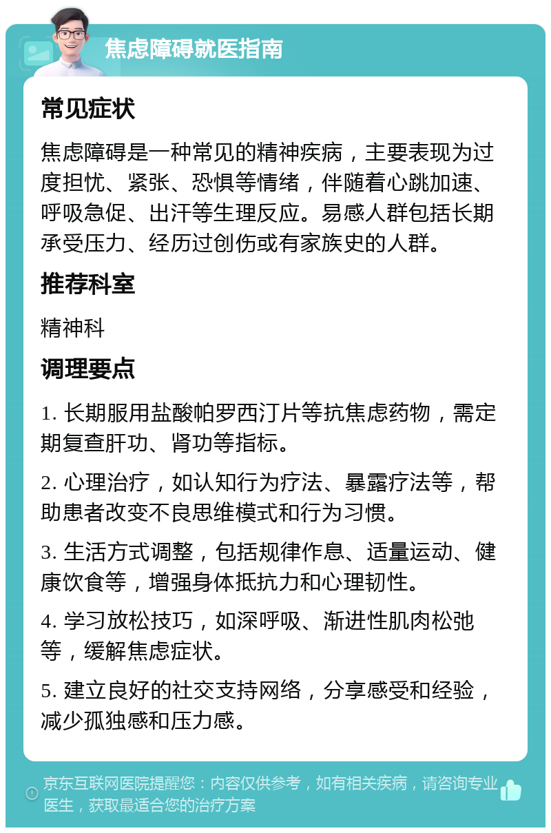 焦虑障碍就医指南 常见症状 焦虑障碍是一种常见的精神疾病，主要表现为过度担忧、紧张、恐惧等情绪，伴随着心跳加速、呼吸急促、出汗等生理反应。易感人群包括长期承受压力、经历过创伤或有家族史的人群。 推荐科室 精神科 调理要点 1. 长期服用盐酸帕罗西汀片等抗焦虑药物，需定期复查肝功、肾功等指标。 2. 心理治疗，如认知行为疗法、暴露疗法等，帮助患者改变不良思维模式和行为习惯。 3. 生活方式调整，包括规律作息、适量运动、健康饮食等，增强身体抵抗力和心理韧性。 4. 学习放松技巧，如深呼吸、渐进性肌肉松弛等，缓解焦虑症状。 5. 建立良好的社交支持网络，分享感受和经验，减少孤独感和压力感。