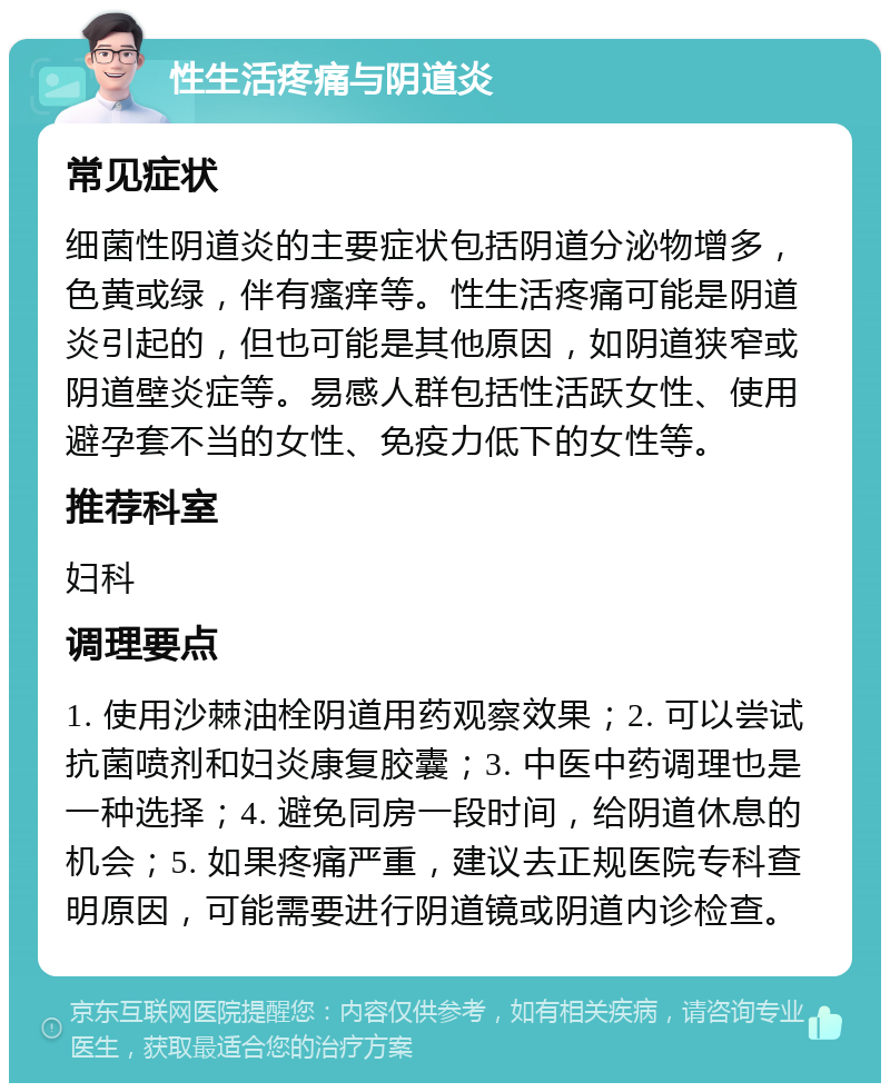 性生活疼痛与阴道炎 常见症状 细菌性阴道炎的主要症状包括阴道分泌物增多，色黄或绿，伴有瘙痒等。性生活疼痛可能是阴道炎引起的，但也可能是其他原因，如阴道狭窄或阴道壁炎症等。易感人群包括性活跃女性、使用避孕套不当的女性、免疫力低下的女性等。 推荐科室 妇科 调理要点 1. 使用沙棘油栓阴道用药观察效果；2. 可以尝试抗菌喷剂和妇炎康复胶囊；3. 中医中药调理也是一种选择；4. 避免同房一段时间，给阴道休息的机会；5. 如果疼痛严重，建议去正规医院专科查明原因，可能需要进行阴道镜或阴道内诊检查。