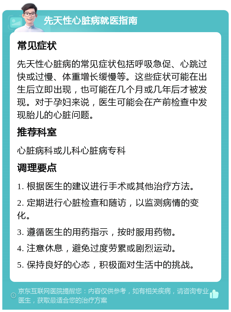 先天性心脏病就医指南 常见症状 先天性心脏病的常见症状包括呼吸急促、心跳过快或过慢、体重增长缓慢等。这些症状可能在出生后立即出现，也可能在几个月或几年后才被发现。对于孕妇来说，医生可能会在产前检查中发现胎儿的心脏问题。 推荐科室 心脏病科或儿科心脏病专科 调理要点 1. 根据医生的建议进行手术或其他治疗方法。 2. 定期进行心脏检查和随访，以监测病情的变化。 3. 遵循医生的用药指示，按时服用药物。 4. 注意休息，避免过度劳累或剧烈运动。 5. 保持良好的心态，积极面对生活中的挑战。