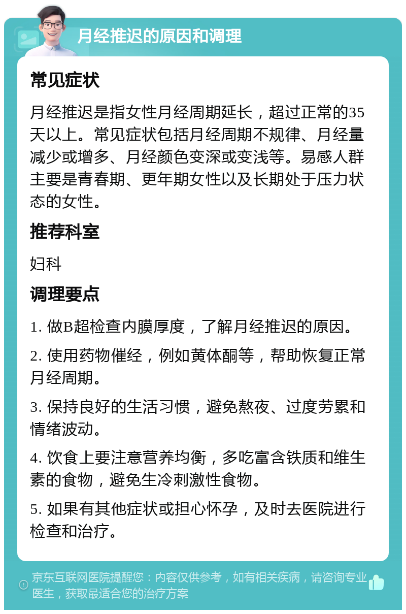 月经推迟的原因和调理 常见症状 月经推迟是指女性月经周期延长，超过正常的35天以上。常见症状包括月经周期不规律、月经量减少或增多、月经颜色变深或变浅等。易感人群主要是青春期、更年期女性以及长期处于压力状态的女性。 推荐科室 妇科 调理要点 1. 做B超检查内膜厚度，了解月经推迟的原因。 2. 使用药物催经，例如黄体酮等，帮助恢复正常月经周期。 3. 保持良好的生活习惯，避免熬夜、过度劳累和情绪波动。 4. 饮食上要注意营养均衡，多吃富含铁质和维生素的食物，避免生冷刺激性食物。 5. 如果有其他症状或担心怀孕，及时去医院进行检查和治疗。