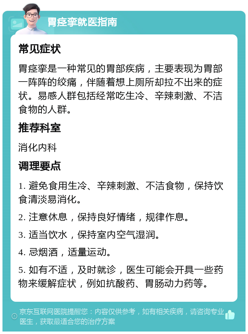 胃痉挛就医指南 常见症状 胃痉挛是一种常见的胃部疾病，主要表现为胃部一阵阵的绞痛，伴随着想上厕所却拉不出来的症状。易感人群包括经常吃生冷、辛辣刺激、不洁食物的人群。 推荐科室 消化内科 调理要点 1. 避免食用生冷、辛辣刺激、不洁食物，保持饮食清淡易消化。 2. 注意休息，保持良好情绪，规律作息。 3. 适当饮水，保持室内空气湿润。 4. 忌烟酒，适量运动。 5. 如有不适，及时就诊，医生可能会开具一些药物来缓解症状，例如抗酸药、胃肠动力药等。