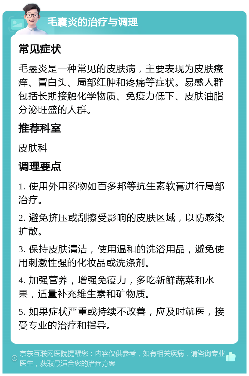 毛囊炎的治疗与调理 常见症状 毛囊炎是一种常见的皮肤病，主要表现为皮肤瘙痒、冒白头、局部红肿和疼痛等症状。易感人群包括长期接触化学物质、免疫力低下、皮肤油脂分泌旺盛的人群。 推荐科室 皮肤科 调理要点 1. 使用外用药物如百多邦等抗生素软膏进行局部治疗。 2. 避免挤压或刮擦受影响的皮肤区域，以防感染扩散。 3. 保持皮肤清洁，使用温和的洗浴用品，避免使用刺激性强的化妆品或洗涤剂。 4. 加强营养，增强免疫力，多吃新鲜蔬菜和水果，适量补充维生素和矿物质。 5. 如果症状严重或持续不改善，应及时就医，接受专业的治疗和指导。