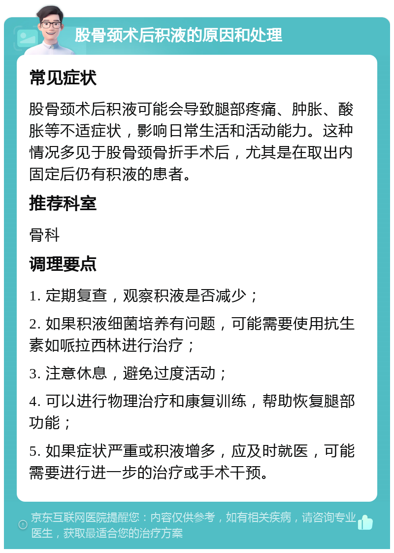 股骨颈术后积液的原因和处理 常见症状 股骨颈术后积液可能会导致腿部疼痛、肿胀、酸胀等不适症状，影响日常生活和活动能力。这种情况多见于股骨颈骨折手术后，尤其是在取出内固定后仍有积液的患者。 推荐科室 骨科 调理要点 1. 定期复查，观察积液是否减少； 2. 如果积液细菌培养有问题，可能需要使用抗生素如哌拉西林进行治疗； 3. 注意休息，避免过度活动； 4. 可以进行物理治疗和康复训练，帮助恢复腿部功能； 5. 如果症状严重或积液增多，应及时就医，可能需要进行进一步的治疗或手术干预。