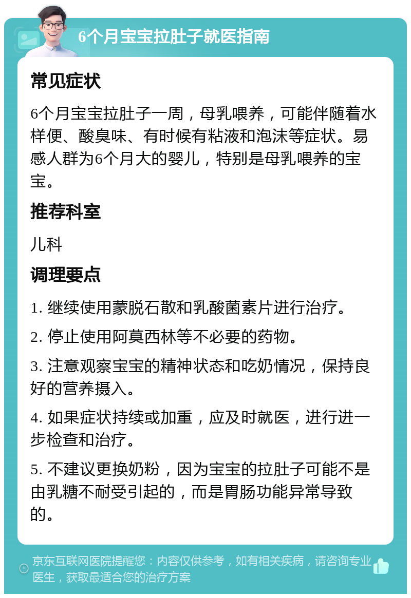 6个月宝宝拉肚子就医指南 常见症状 6个月宝宝拉肚子一周，母乳喂养，可能伴随着水样便、酸臭味、有时候有粘液和泡沫等症状。易感人群为6个月大的婴儿，特别是母乳喂养的宝宝。 推荐科室 儿科 调理要点 1. 继续使用蒙脱石散和乳酸菌素片进行治疗。 2. 停止使用阿莫西林等不必要的药物。 3. 注意观察宝宝的精神状态和吃奶情况，保持良好的营养摄入。 4. 如果症状持续或加重，应及时就医，进行进一步检查和治疗。 5. 不建议更换奶粉，因为宝宝的拉肚子可能不是由乳糖不耐受引起的，而是胃肠功能异常导致的。