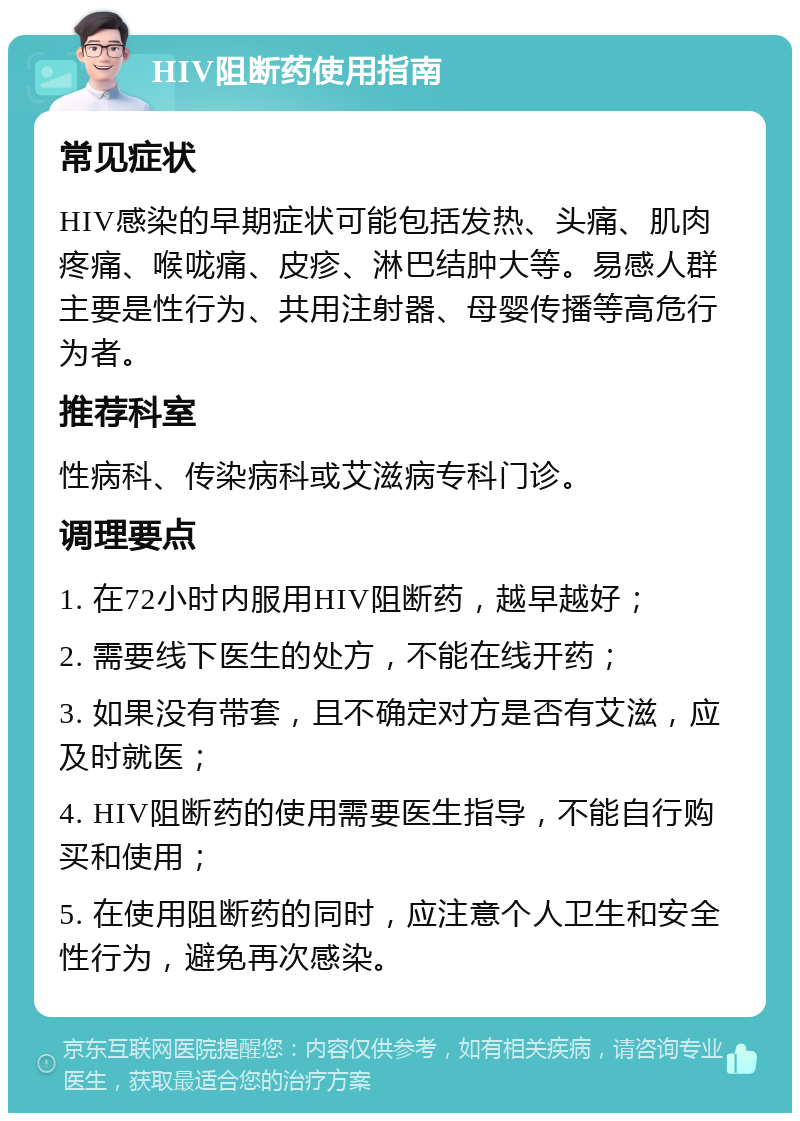 HIV阻断药使用指南 常见症状 HIV感染的早期症状可能包括发热、头痛、肌肉疼痛、喉咙痛、皮疹、淋巴结肿大等。易感人群主要是性行为、共用注射器、母婴传播等高危行为者。 推荐科室 性病科、传染病科或艾滋病专科门诊。 调理要点 1. 在72小时内服用HIV阻断药，越早越好； 2. 需要线下医生的处方，不能在线开药； 3. 如果没有带套，且不确定对方是否有艾滋，应及时就医； 4. HIV阻断药的使用需要医生指导，不能自行购买和使用； 5. 在使用阻断药的同时，应注意个人卫生和安全性行为，避免再次感染。