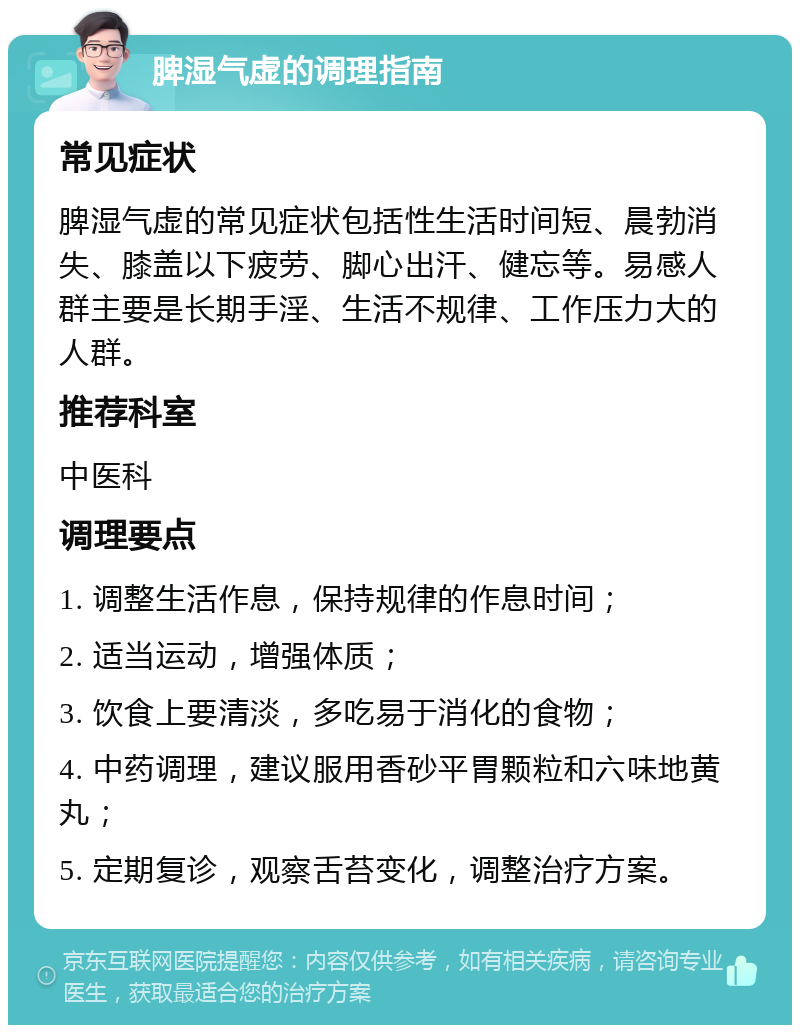 脾湿气虚的调理指南 常见症状 脾湿气虚的常见症状包括性生活时间短、晨勃消失、膝盖以下疲劳、脚心出汗、健忘等。易感人群主要是长期手淫、生活不规律、工作压力大的人群。 推荐科室 中医科 调理要点 1. 调整生活作息，保持规律的作息时间； 2. 适当运动，增强体质； 3. 饮食上要清淡，多吃易于消化的食物； 4. 中药调理，建议服用香砂平胃颗粒和六味地黄丸； 5. 定期复诊，观察舌苔变化，调整治疗方案。