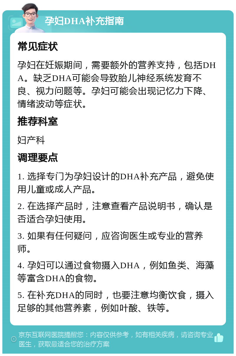 孕妇DHA补充指南 常见症状 孕妇在妊娠期间，需要额外的营养支持，包括DHA。缺乏DHA可能会导致胎儿神经系统发育不良、视力问题等。孕妇可能会出现记忆力下降、情绪波动等症状。 推荐科室 妇产科 调理要点 1. 选择专门为孕妇设计的DHA补充产品，避免使用儿童或成人产品。 2. 在选择产品时，注意查看产品说明书，确认是否适合孕妇使用。 3. 如果有任何疑问，应咨询医生或专业的营养师。 4. 孕妇可以通过食物摄入DHA，例如鱼类、海藻等富含DHA的食物。 5. 在补充DHA的同时，也要注意均衡饮食，摄入足够的其他营养素，例如叶酸、铁等。