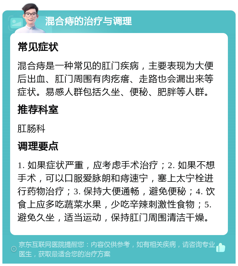 混合痔的治疗与调理 常见症状 混合痔是一种常见的肛门疾病，主要表现为大便后出血、肛门周围有肉疙瘩、走路也会漏出来等症状。易感人群包括久坐、便秘、肥胖等人群。 推荐科室 肛肠科 调理要点 1. 如果症状严重，应考虑手术治疗；2. 如果不想手术，可以口服爱脉朗和痔速宁，塞上太宁栓进行药物治疗；3. 保持大便通畅，避免便秘；4. 饮食上应多吃蔬菜水果，少吃辛辣刺激性食物；5. 避免久坐，适当运动，保持肛门周围清洁干燥。