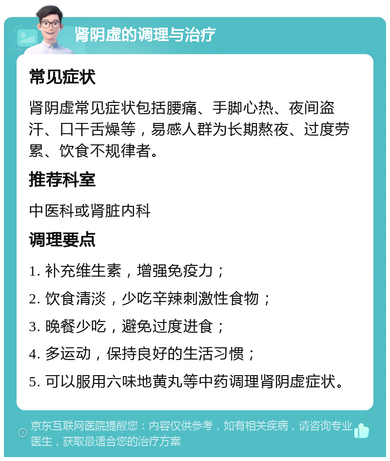 肾阴虚的调理与治疗 常见症状 肾阴虚常见症状包括腰痛、手脚心热、夜间盗汗、口干舌燥等，易感人群为长期熬夜、过度劳累、饮食不规律者。 推荐科室 中医科或肾脏内科 调理要点 1. 补充维生素，增强免疫力； 2. 饮食清淡，少吃辛辣刺激性食物； 3. 晚餐少吃，避免过度进食； 4. 多运动，保持良好的生活习惯； 5. 可以服用六味地黄丸等中药调理肾阴虚症状。