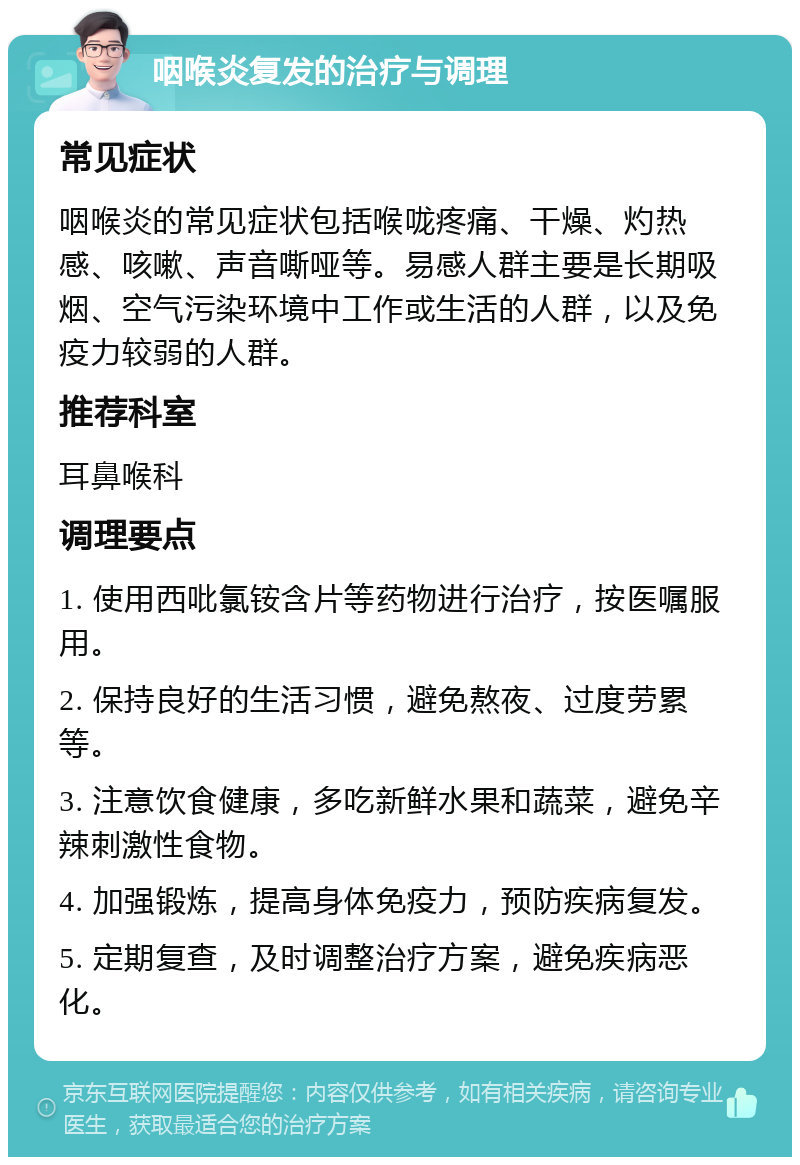 咽喉炎复发的治疗与调理 常见症状 咽喉炎的常见症状包括喉咙疼痛、干燥、灼热感、咳嗽、声音嘶哑等。易感人群主要是长期吸烟、空气污染环境中工作或生活的人群，以及免疫力较弱的人群。 推荐科室 耳鼻喉科 调理要点 1. 使用西吡氯铵含片等药物进行治疗，按医嘱服用。 2. 保持良好的生活习惯，避免熬夜、过度劳累等。 3. 注意饮食健康，多吃新鲜水果和蔬菜，避免辛辣刺激性食物。 4. 加强锻炼，提高身体免疫力，预防疾病复发。 5. 定期复查，及时调整治疗方案，避免疾病恶化。