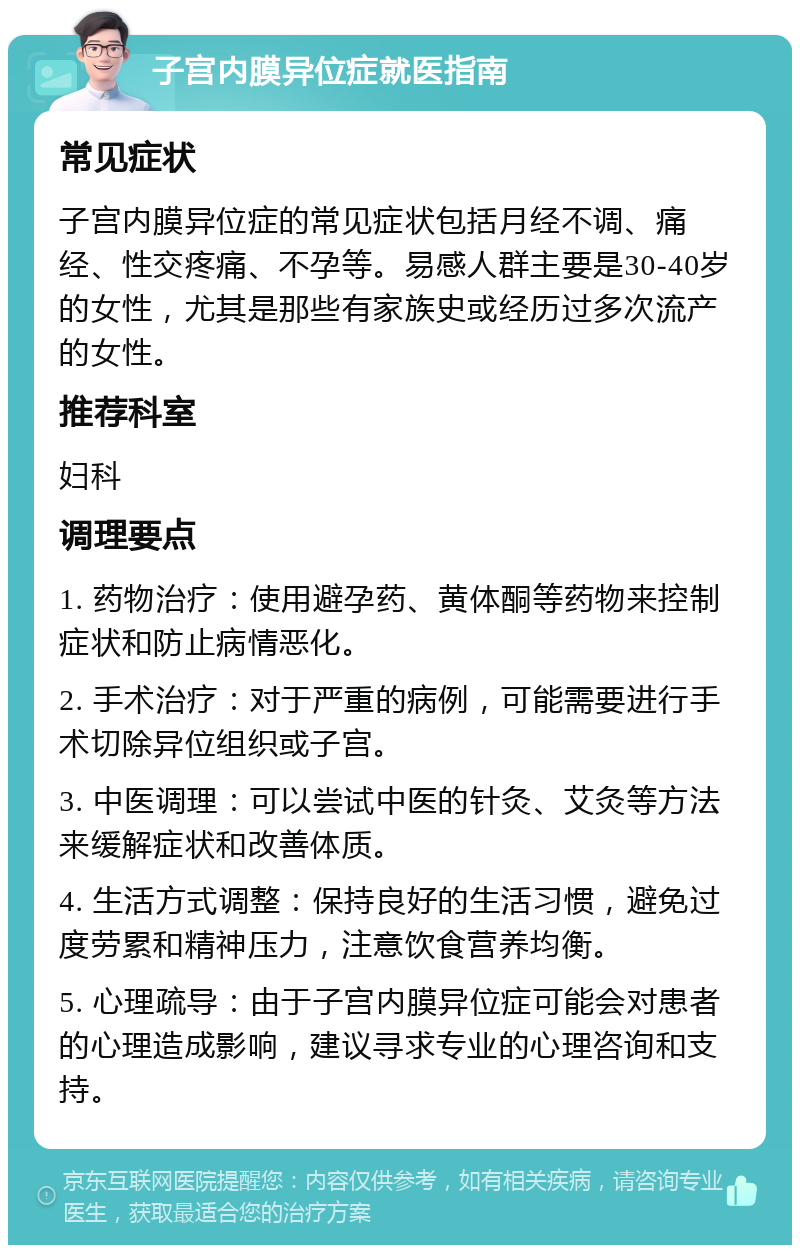 子宫内膜异位症就医指南 常见症状 子宫内膜异位症的常见症状包括月经不调、痛经、性交疼痛、不孕等。易感人群主要是30-40岁的女性，尤其是那些有家族史或经历过多次流产的女性。 推荐科室 妇科 调理要点 1. 药物治疗：使用避孕药、黄体酮等药物来控制症状和防止病情恶化。 2. 手术治疗：对于严重的病例，可能需要进行手术切除异位组织或子宫。 3. 中医调理：可以尝试中医的针灸、艾灸等方法来缓解症状和改善体质。 4. 生活方式调整：保持良好的生活习惯，避免过度劳累和精神压力，注意饮食营养均衡。 5. 心理疏导：由于子宫内膜异位症可能会对患者的心理造成影响，建议寻求专业的心理咨询和支持。