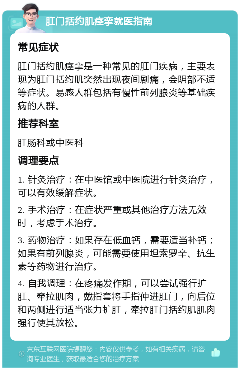 肛门括约肌痉挛就医指南 常见症状 肛门括约肌痉挛是一种常见的肛门疾病，主要表现为肛门括约肌突然出现夜间剧痛，会阴部不适等症状。易感人群包括有慢性前列腺炎等基础疾病的人群。 推荐科室 肛肠科或中医科 调理要点 1. 针灸治疗：在中医馆或中医院进行针灸治疗，可以有效缓解症状。 2. 手术治疗：在症状严重或其他治疗方法无效时，考虑手术治疗。 3. 药物治疗：如果存在低血钙，需要适当补钙；如果有前列腺炎，可能需要使用坦索罗辛、抗生素等药物进行治疗。 4. 自我调理：在疼痛发作期，可以尝试强行扩肛、牵拉肌肉，戴指套将手指伸进肛门，向后位和两侧进行适当张力扩肛，牵拉肛门括约肌肌肉强行使其放松。