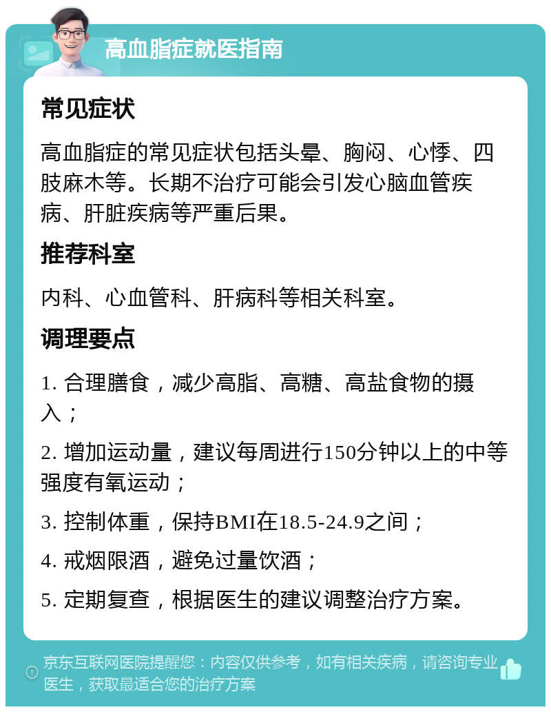 高血脂症就医指南 常见症状 高血脂症的常见症状包括头晕、胸闷、心悸、四肢麻木等。长期不治疗可能会引发心脑血管疾病、肝脏疾病等严重后果。 推荐科室 内科、心血管科、肝病科等相关科室。 调理要点 1. 合理膳食，减少高脂、高糖、高盐食物的摄入； 2. 增加运动量，建议每周进行150分钟以上的中等强度有氧运动； 3. 控制体重，保持BMI在18.5-24.9之间； 4. 戒烟限酒，避免过量饮酒； 5. 定期复查，根据医生的建议调整治疗方案。