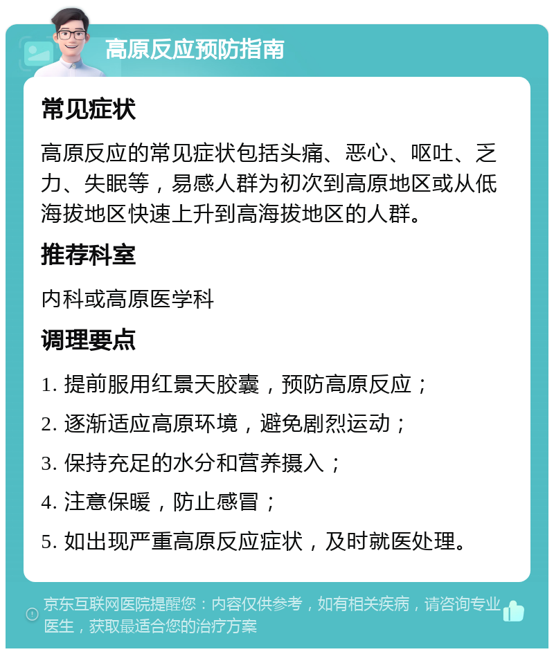 高原反应预防指南 常见症状 高原反应的常见症状包括头痛、恶心、呕吐、乏力、失眠等，易感人群为初次到高原地区或从低海拔地区快速上升到高海拔地区的人群。 推荐科室 内科或高原医学科 调理要点 1. 提前服用红景天胶囊，预防高原反应； 2. 逐渐适应高原环境，避免剧烈运动； 3. 保持充足的水分和营养摄入； 4. 注意保暖，防止感冒； 5. 如出现严重高原反应症状，及时就医处理。