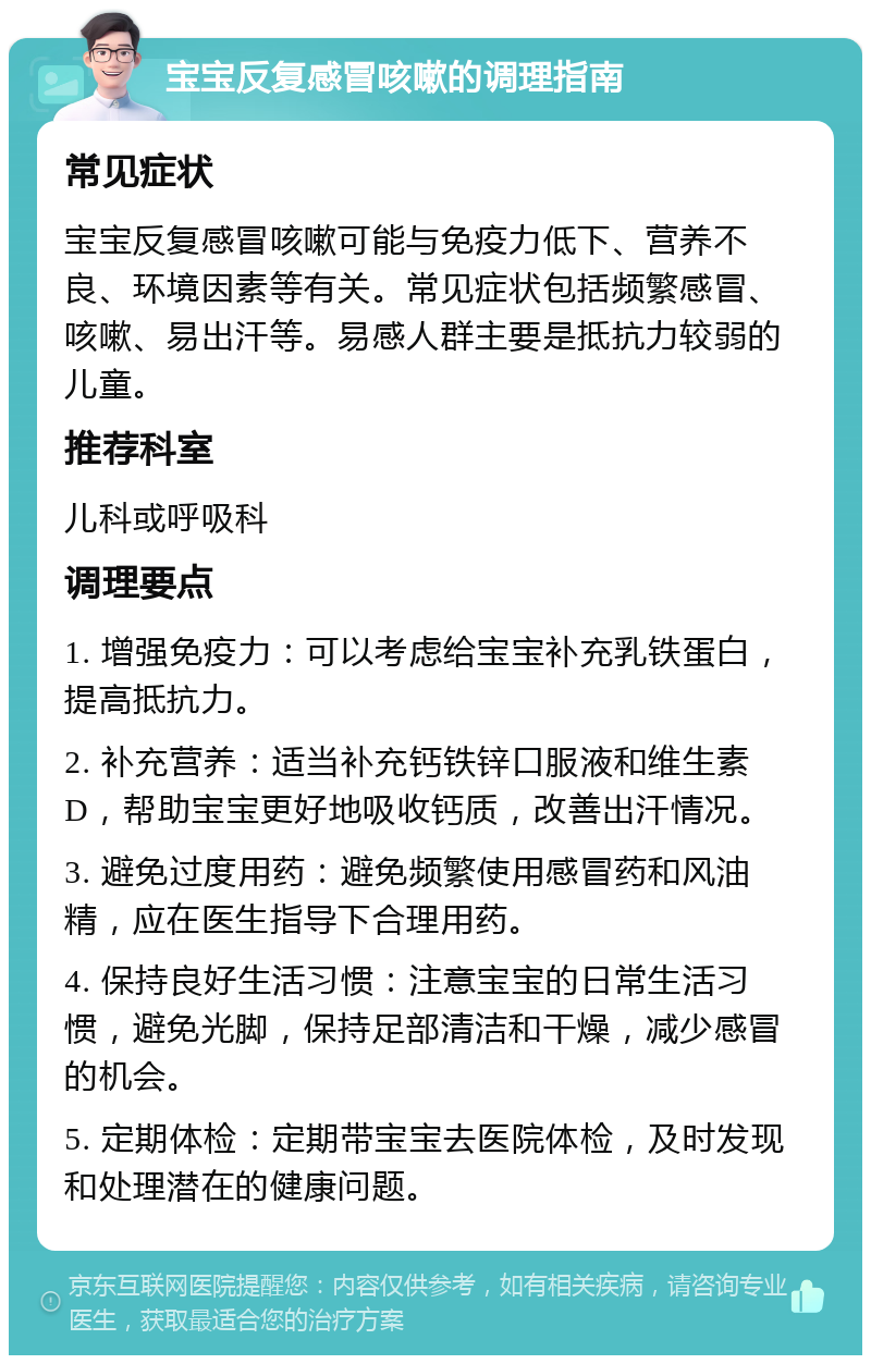 宝宝反复感冒咳嗽的调理指南 常见症状 宝宝反复感冒咳嗽可能与免疫力低下、营养不良、环境因素等有关。常见症状包括频繁感冒、咳嗽、易出汗等。易感人群主要是抵抗力较弱的儿童。 推荐科室 儿科或呼吸科 调理要点 1. 增强免疫力：可以考虑给宝宝补充乳铁蛋白，提高抵抗力。 2. 补充营养：适当补充钙铁锌口服液和维生素D，帮助宝宝更好地吸收钙质，改善出汗情况。 3. 避免过度用药：避免频繁使用感冒药和风油精，应在医生指导下合理用药。 4. 保持良好生活习惯：注意宝宝的日常生活习惯，避免光脚，保持足部清洁和干燥，减少感冒的机会。 5. 定期体检：定期带宝宝去医院体检，及时发现和处理潜在的健康问题。