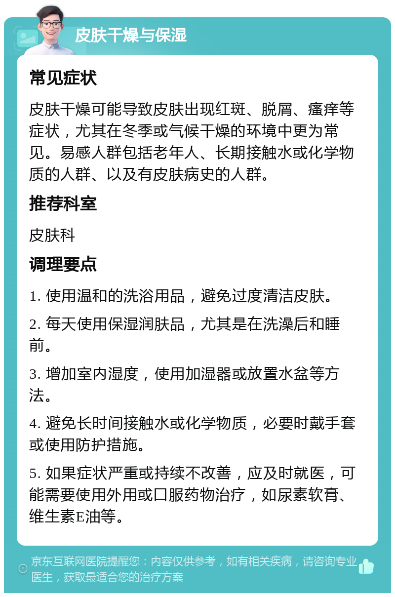 皮肤干燥与保湿 常见症状 皮肤干燥可能导致皮肤出现红斑、脱屑、瘙痒等症状，尤其在冬季或气候干燥的环境中更为常见。易感人群包括老年人、长期接触水或化学物质的人群、以及有皮肤病史的人群。 推荐科室 皮肤科 调理要点 1. 使用温和的洗浴用品，避免过度清洁皮肤。 2. 每天使用保湿润肤品，尤其是在洗澡后和睡前。 3. 增加室内湿度，使用加湿器或放置水盆等方法。 4. 避免长时间接触水或化学物质，必要时戴手套或使用防护措施。 5. 如果症状严重或持续不改善，应及时就医，可能需要使用外用或口服药物治疗，如尿素软膏、维生素E油等。