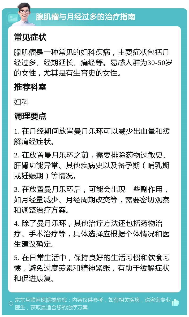 腺肌瘤与月经过多的治疗指南 常见症状 腺肌瘤是一种常见的妇科疾病，主要症状包括月经过多、经期延长、痛经等。易感人群为30-50岁的女性，尤其是有生育史的女性。 推荐科室 妇科 调理要点 1. 在月经期间放置曼月乐环可以减少出血量和缓解痛经症状。 2. 在放置曼月乐环之前，需要排除药物过敏史、肝肾功能异常、其他疾病史以及备孕期（哺乳期或妊娠期）等情况。 3. 在放置曼月乐环后，可能会出现一些副作用，如月经量减少、月经周期改变等，需要密切观察和调整治疗方案。 4. 除了曼月乐环，其他治疗方法还包括药物治疗、手术治疗等，具体选择应根据个体情况和医生建议确定。 5. 在日常生活中，保持良好的生活习惯和饮食习惯，避免过度劳累和精神紧张，有助于缓解症状和促进康复。