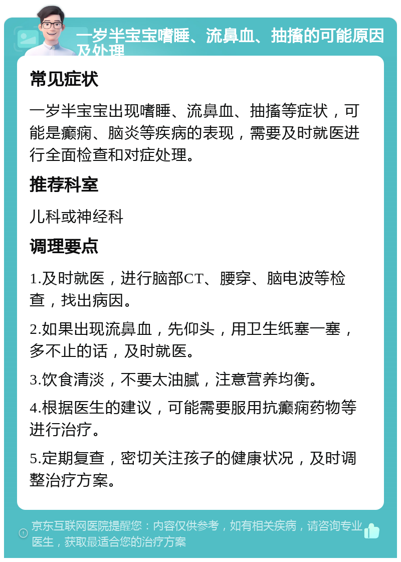 一岁半宝宝嗜睡、流鼻血、抽搐的可能原因及处理 常见症状 一岁半宝宝出现嗜睡、流鼻血、抽搐等症状，可能是癫痫、脑炎等疾病的表现，需要及时就医进行全面检查和对症处理。 推荐科室 儿科或神经科 调理要点 1.及时就医，进行脑部CT、腰穿、脑电波等检查，找出病因。 2.如果出现流鼻血，先仰头，用卫生纸塞一塞，多不止的话，及时就医。 3.饮食清淡，不要太油腻，注意营养均衡。 4.根据医生的建议，可能需要服用抗癫痫药物等进行治疗。 5.定期复查，密切关注孩子的健康状况，及时调整治疗方案。