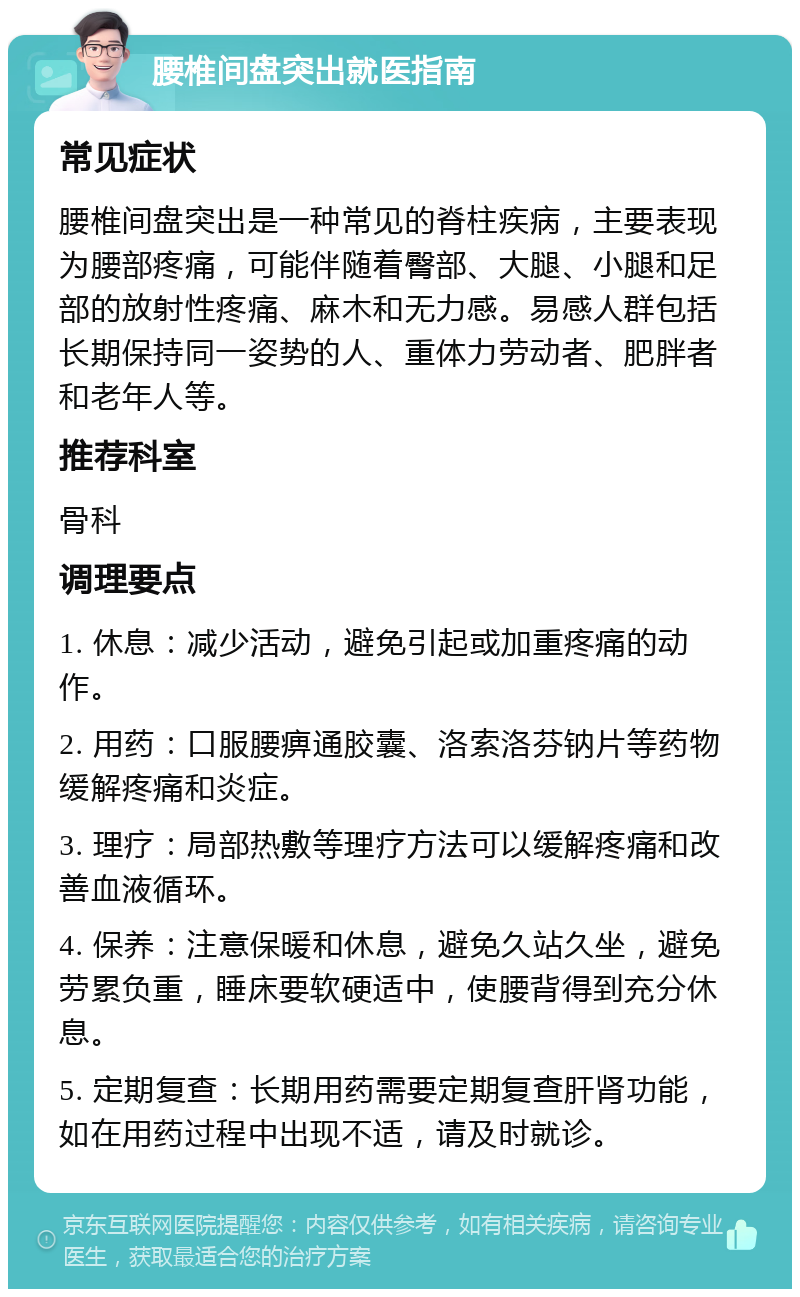 腰椎间盘突出就医指南 常见症状 腰椎间盘突出是一种常见的脊柱疾病，主要表现为腰部疼痛，可能伴随着臀部、大腿、小腿和足部的放射性疼痛、麻木和无力感。易感人群包括长期保持同一姿势的人、重体力劳动者、肥胖者和老年人等。 推荐科室 骨科 调理要点 1. 休息：减少活动，避免引起或加重疼痛的动作。 2. 用药：口服腰痹通胶囊、洛索洛芬钠片等药物缓解疼痛和炎症。 3. 理疗：局部热敷等理疗方法可以缓解疼痛和改善血液循环。 4. 保养：注意保暖和休息，避免久站久坐，避免劳累负重，睡床要软硬适中，使腰背得到充分休息。 5. 定期复查：长期用药需要定期复查肝肾功能，如在用药过程中出现不适，请及时就诊。