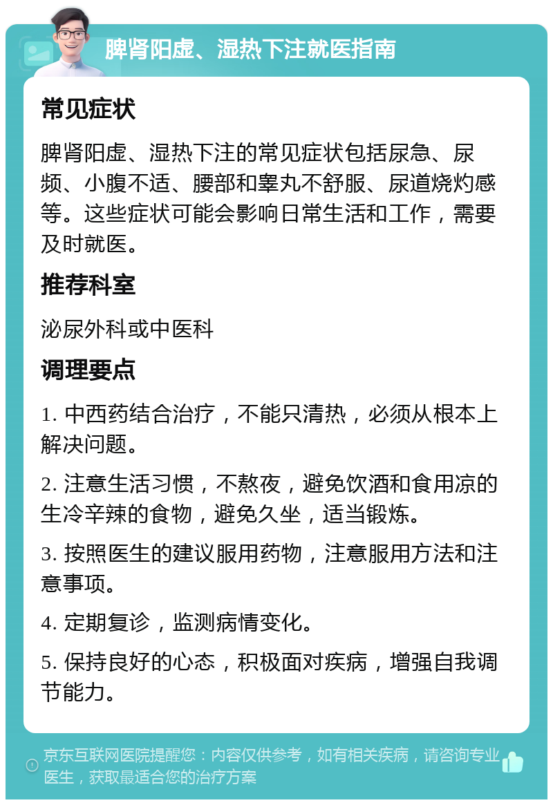 脾肾阳虚、湿热下注就医指南 常见症状 脾肾阳虚、湿热下注的常见症状包括尿急、尿频、小腹不适、腰部和睾丸不舒服、尿道烧灼感等。这些症状可能会影响日常生活和工作，需要及时就医。 推荐科室 泌尿外科或中医科 调理要点 1. 中西药结合治疗，不能只清热，必须从根本上解决问题。 2. 注意生活习惯，不熬夜，避免饮酒和食用凉的生冷辛辣的食物，避免久坐，适当锻炼。 3. 按照医生的建议服用药物，注意服用方法和注意事项。 4. 定期复诊，监测病情变化。 5. 保持良好的心态，积极面对疾病，增强自我调节能力。