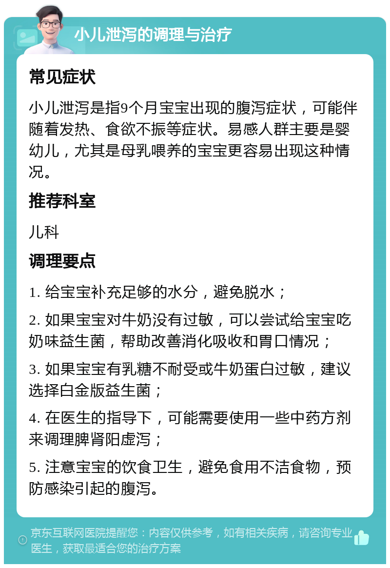 小儿泄泻的调理与治疗 常见症状 小儿泄泻是指9个月宝宝出现的腹泻症状，可能伴随着发热、食欲不振等症状。易感人群主要是婴幼儿，尤其是母乳喂养的宝宝更容易出现这种情况。 推荐科室 儿科 调理要点 1. 给宝宝补充足够的水分，避免脱水； 2. 如果宝宝对牛奶没有过敏，可以尝试给宝宝吃奶味益生菌，帮助改善消化吸收和胃口情况； 3. 如果宝宝有乳糖不耐受或牛奶蛋白过敏，建议选择白金版益生菌； 4. 在医生的指导下，可能需要使用一些中药方剂来调理脾肾阳虚泻； 5. 注意宝宝的饮食卫生，避免食用不洁食物，预防感染引起的腹泻。