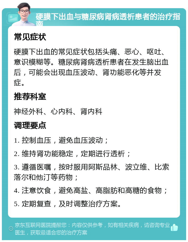 硬膜下出血与糖尿病肾病透析患者的治疗指南 常见症状 硬膜下出血的常见症状包括头痛、恶心、呕吐、意识模糊等。糖尿病肾病透析患者在发生脑出血后，可能会出现血压波动、肾功能恶化等并发症。 推荐科室 神经外科、心内科、肾内科 调理要点 1. 控制血压，避免血压波动； 2. 维持肾功能稳定，定期进行透析； 3. 遵循医嘱，按时服用阿斯品林、波立维、比索落尔和他汀等药物； 4. 注意饮食，避免高盐、高脂肪和高糖的食物； 5. 定期复查，及时调整治疗方案。