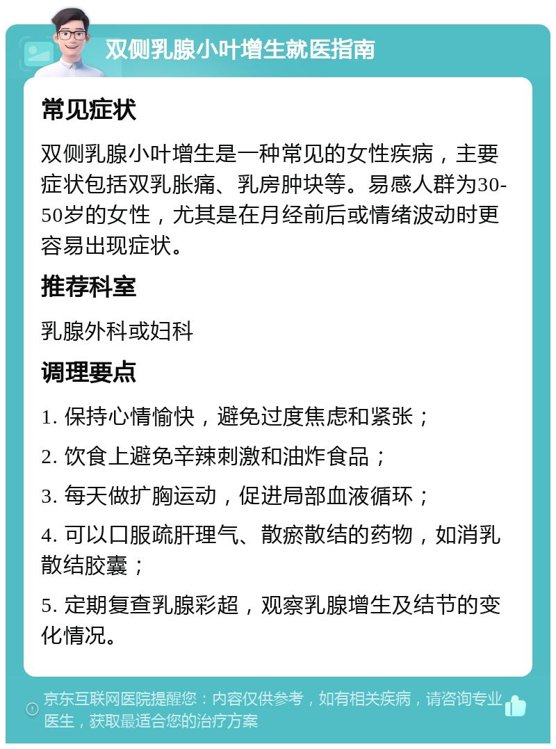 双侧乳腺小叶增生就医指南 常见症状 双侧乳腺小叶增生是一种常见的女性疾病，主要症状包括双乳胀痛、乳房肿块等。易感人群为30-50岁的女性，尤其是在月经前后或情绪波动时更容易出现症状。 推荐科室 乳腺外科或妇科 调理要点 1. 保持心情愉快，避免过度焦虑和紧张； 2. 饮食上避免辛辣刺激和油炸食品； 3. 每天做扩胸运动，促进局部血液循环； 4. 可以口服疏肝理气、散瘀散结的药物，如消乳散结胶囊； 5. 定期复查乳腺彩超，观察乳腺增生及结节的变化情况。