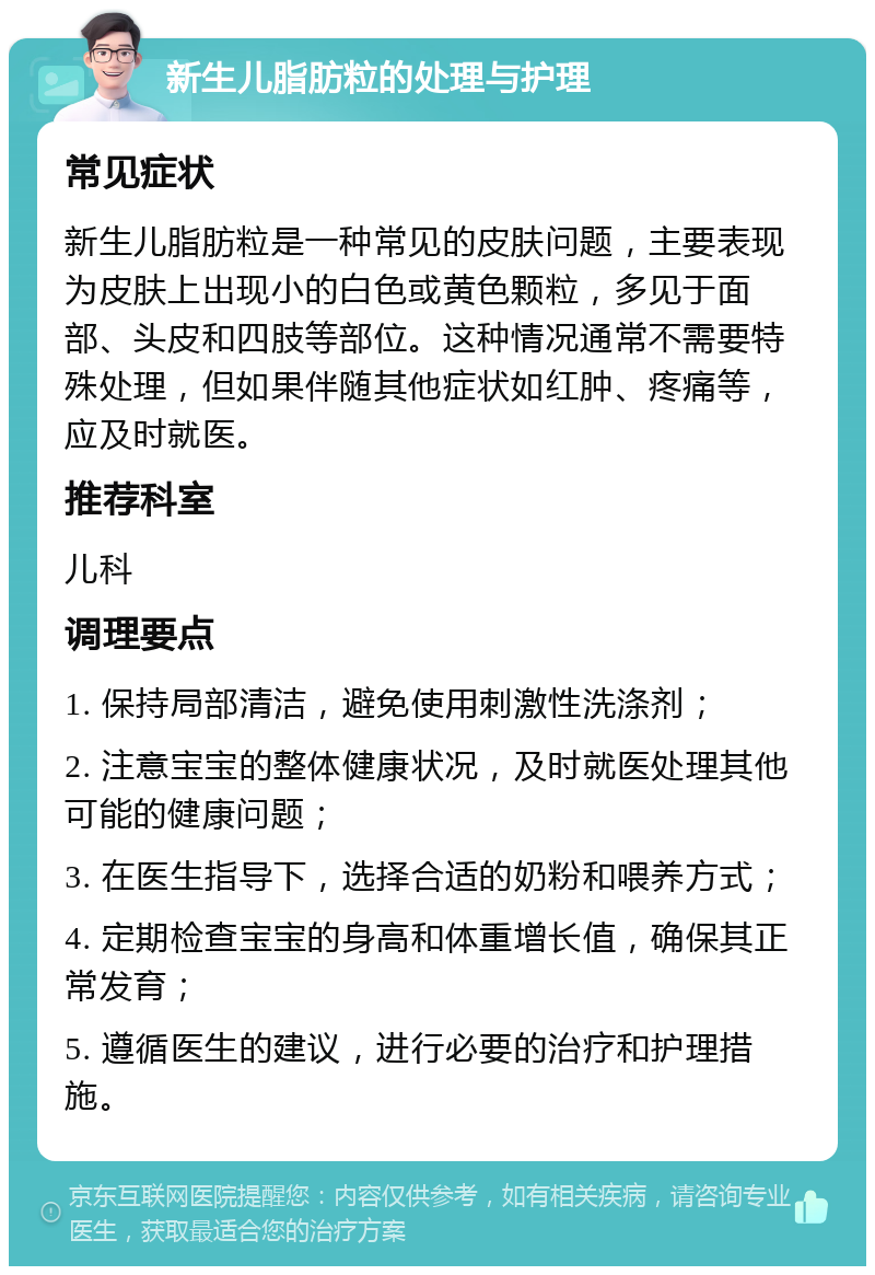 新生儿脂肪粒的处理与护理 常见症状 新生儿脂肪粒是一种常见的皮肤问题，主要表现为皮肤上出现小的白色或黄色颗粒，多见于面部、头皮和四肢等部位。这种情况通常不需要特殊处理，但如果伴随其他症状如红肿、疼痛等，应及时就医。 推荐科室 儿科 调理要点 1. 保持局部清洁，避免使用刺激性洗涤剂； 2. 注意宝宝的整体健康状况，及时就医处理其他可能的健康问题； 3. 在医生指导下，选择合适的奶粉和喂养方式； 4. 定期检查宝宝的身高和体重增长值，确保其正常发育； 5. 遵循医生的建议，进行必要的治疗和护理措施。