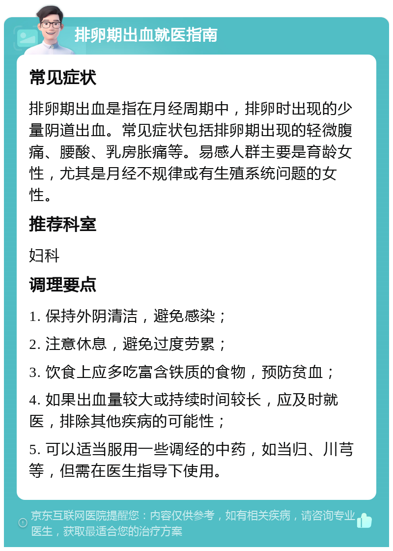 排卵期出血就医指南 常见症状 排卵期出血是指在月经周期中，排卵时出现的少量阴道出血。常见症状包括排卵期出现的轻微腹痛、腰酸、乳房胀痛等。易感人群主要是育龄女性，尤其是月经不规律或有生殖系统问题的女性。 推荐科室 妇科 调理要点 1. 保持外阴清洁，避免感染； 2. 注意休息，避免过度劳累； 3. 饮食上应多吃富含铁质的食物，预防贫血； 4. 如果出血量较大或持续时间较长，应及时就医，排除其他疾病的可能性； 5. 可以适当服用一些调经的中药，如当归、川芎等，但需在医生指导下使用。