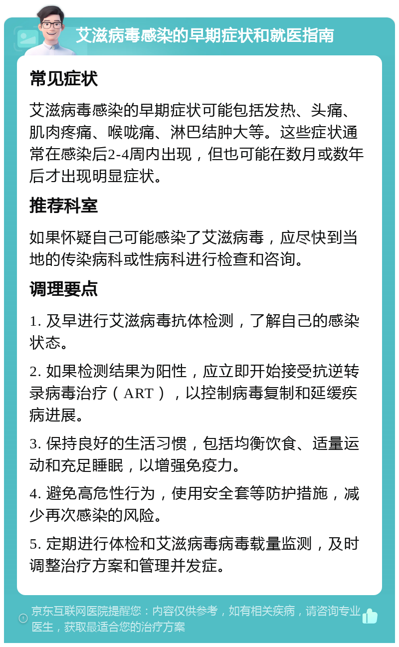 艾滋病毒感染的早期症状和就医指南 常见症状 艾滋病毒感染的早期症状可能包括发热、头痛、肌肉疼痛、喉咙痛、淋巴结肿大等。这些症状通常在感染后2-4周内出现，但也可能在数月或数年后才出现明显症状。 推荐科室 如果怀疑自己可能感染了艾滋病毒，应尽快到当地的传染病科或性病科进行检查和咨询。 调理要点 1. 及早进行艾滋病毒抗体检测，了解自己的感染状态。 2. 如果检测结果为阳性，应立即开始接受抗逆转录病毒治疗（ART），以控制病毒复制和延缓疾病进展。 3. 保持良好的生活习惯，包括均衡饮食、适量运动和充足睡眠，以增强免疫力。 4. 避免高危性行为，使用安全套等防护措施，减少再次感染的风险。 5. 定期进行体检和艾滋病毒病毒载量监测，及时调整治疗方案和管理并发症。