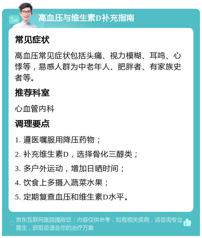 高血压与维生素D补充指南 常见症状 高血压常见症状包括头痛、视力模糊、耳鸣、心悸等，易感人群为中老年人、肥胖者、有家族史者等。 推荐科室 心血管内科 调理要点 1. 遵医嘱服用降压药物； 2. 补充维生素D，选择骨化三醇类； 3. 多户外运动，增加日晒时间； 4. 饮食上多摄入蔬菜水果； 5. 定期复查血压和维生素D水平。