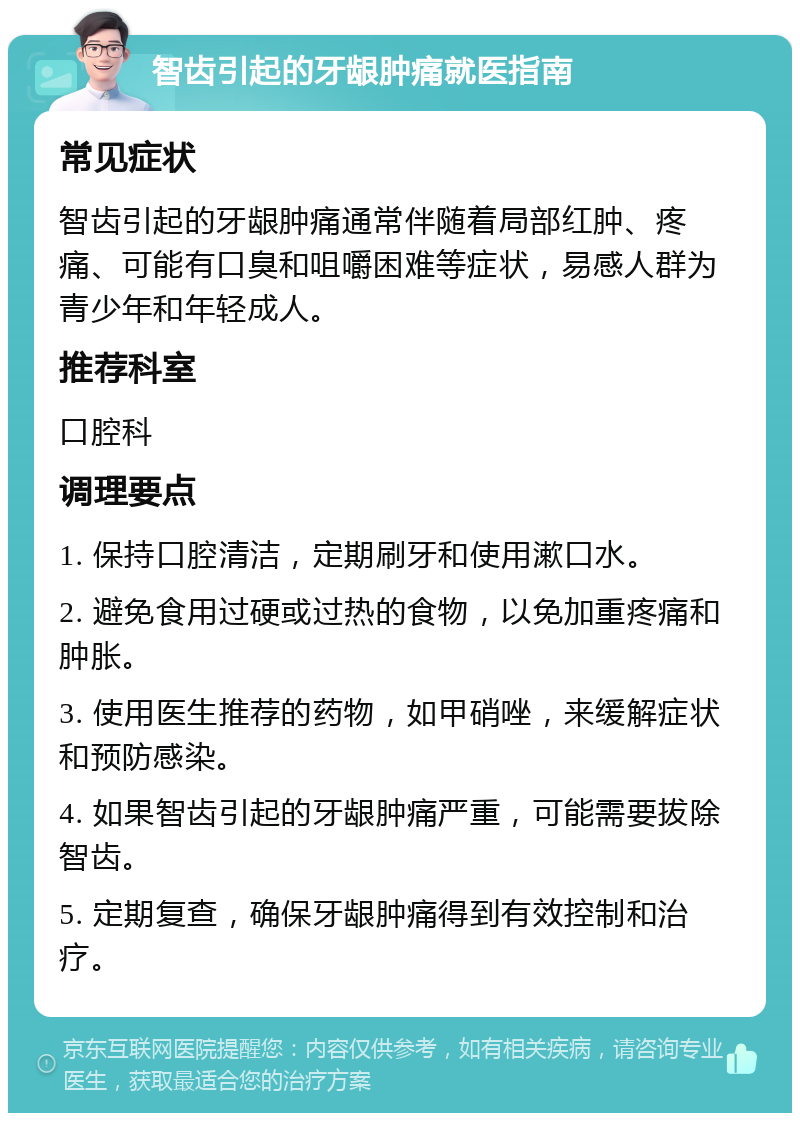 智齿引起的牙龈肿痛就医指南 常见症状 智齿引起的牙龈肿痛通常伴随着局部红肿、疼痛、可能有口臭和咀嚼困难等症状，易感人群为青少年和年轻成人。 推荐科室 口腔科 调理要点 1. 保持口腔清洁，定期刷牙和使用漱口水。 2. 避免食用过硬或过热的食物，以免加重疼痛和肿胀。 3. 使用医生推荐的药物，如甲硝唑，来缓解症状和预防感染。 4. 如果智齿引起的牙龈肿痛严重，可能需要拔除智齿。 5. 定期复查，确保牙龈肿痛得到有效控制和治疗。