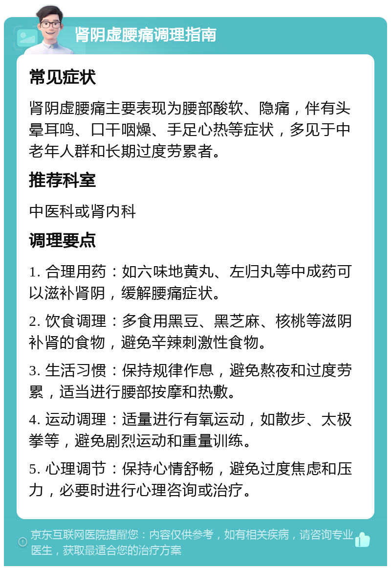 肾阴虚腰痛调理指南 常见症状 肾阴虚腰痛主要表现为腰部酸软、隐痛，伴有头晕耳鸣、口干咽燥、手足心热等症状，多见于中老年人群和长期过度劳累者。 推荐科室 中医科或肾内科 调理要点 1. 合理用药：如六味地黄丸、左归丸等中成药可以滋补肾阴，缓解腰痛症状。 2. 饮食调理：多食用黑豆、黑芝麻、核桃等滋阴补肾的食物，避免辛辣刺激性食物。 3. 生活习惯：保持规律作息，避免熬夜和过度劳累，适当进行腰部按摩和热敷。 4. 运动调理：适量进行有氧运动，如散步、太极拳等，避免剧烈运动和重量训练。 5. 心理调节：保持心情舒畅，避免过度焦虑和压力，必要时进行心理咨询或治疗。