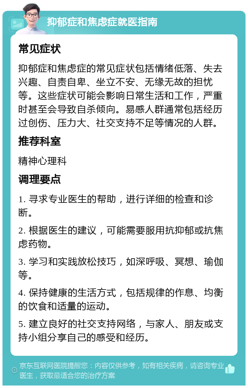 抑郁症和焦虑症就医指南 常见症状 抑郁症和焦虑症的常见症状包括情绪低落、失去兴趣、自责自卑、坐立不安、无缘无故的担忧等。这些症状可能会影响日常生活和工作，严重时甚至会导致自杀倾向。易感人群通常包括经历过创伤、压力大、社交支持不足等情况的人群。 推荐科室 精神心理科 调理要点 1. 寻求专业医生的帮助，进行详细的检查和诊断。 2. 根据医生的建议，可能需要服用抗抑郁或抗焦虑药物。 3. 学习和实践放松技巧，如深呼吸、冥想、瑜伽等。 4. 保持健康的生活方式，包括规律的作息、均衡的饮食和适量的运动。 5. 建立良好的社交支持网络，与家人、朋友或支持小组分享自己的感受和经历。