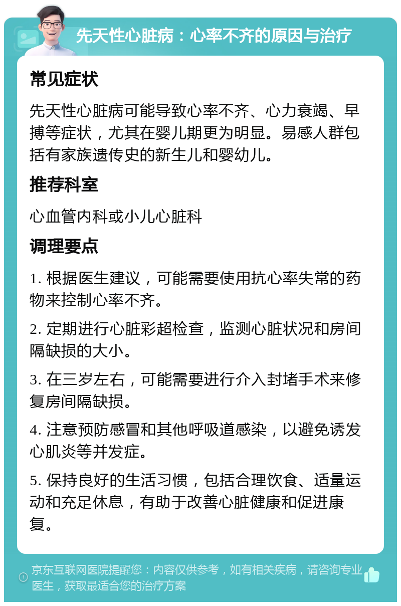 先天性心脏病：心率不齐的原因与治疗 常见症状 先天性心脏病可能导致心率不齐、心力衰竭、早搏等症状，尤其在婴儿期更为明显。易感人群包括有家族遗传史的新生儿和婴幼儿。 推荐科室 心血管内科或小儿心脏科 调理要点 1. 根据医生建议，可能需要使用抗心率失常的药物来控制心率不齐。 2. 定期进行心脏彩超检查，监测心脏状况和房间隔缺损的大小。 3. 在三岁左右，可能需要进行介入封堵手术来修复房间隔缺损。 4. 注意预防感冒和其他呼吸道感染，以避免诱发心肌炎等并发症。 5. 保持良好的生活习惯，包括合理饮食、适量运动和充足休息，有助于改善心脏健康和促进康复。