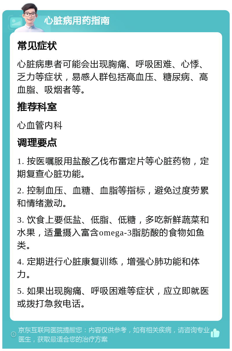 心脏病用药指南 常见症状 心脏病患者可能会出现胸痛、呼吸困难、心悸、乏力等症状，易感人群包括高血压、糖尿病、高血脂、吸烟者等。 推荐科室 心血管内科 调理要点 1. 按医嘱服用盐酸乙伐布雷定片等心脏药物，定期复查心脏功能。 2. 控制血压、血糖、血脂等指标，避免过度劳累和情绪激动。 3. 饮食上要低盐、低脂、低糖，多吃新鲜蔬菜和水果，适量摄入富含omega-3脂肪酸的食物如鱼类。 4. 定期进行心脏康复训练，增强心肺功能和体力。 5. 如果出现胸痛、呼吸困难等症状，应立即就医或拨打急救电话。