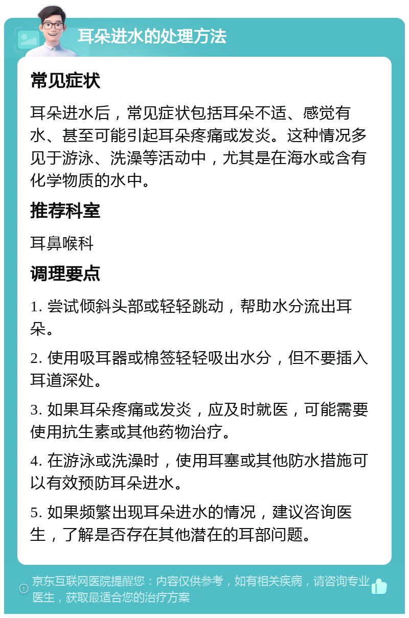 耳朵进水的处理方法 常见症状 耳朵进水后，常见症状包括耳朵不适、感觉有水、甚至可能引起耳朵疼痛或发炎。这种情况多见于游泳、洗澡等活动中，尤其是在海水或含有化学物质的水中。 推荐科室 耳鼻喉科 调理要点 1. 尝试倾斜头部或轻轻跳动，帮助水分流出耳朵。 2. 使用吸耳器或棉签轻轻吸出水分，但不要插入耳道深处。 3. 如果耳朵疼痛或发炎，应及时就医，可能需要使用抗生素或其他药物治疗。 4. 在游泳或洗澡时，使用耳塞或其他防水措施可以有效预防耳朵进水。 5. 如果频繁出现耳朵进水的情况，建议咨询医生，了解是否存在其他潜在的耳部问题。