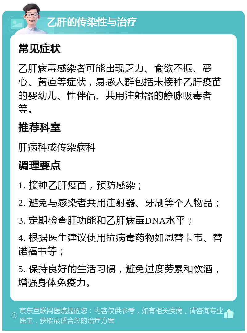 乙肝的传染性与治疗 常见症状 乙肝病毒感染者可能出现乏力、食欲不振、恶心、黄疸等症状，易感人群包括未接种乙肝疫苗的婴幼儿、性伴侣、共用注射器的静脉吸毒者等。 推荐科室 肝病科或传染病科 调理要点 1. 接种乙肝疫苗，预防感染； 2. 避免与感染者共用注射器、牙刷等个人物品； 3. 定期检查肝功能和乙肝病毒DNA水平； 4. 根据医生建议使用抗病毒药物如恩替卡韦、替诺福韦等； 5. 保持良好的生活习惯，避免过度劳累和饮酒，增强身体免疫力。