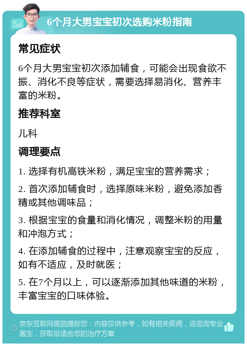 6个月大男宝宝初次选购米粉指南 常见症状 6个月大男宝宝初次添加辅食，可能会出现食欲不振、消化不良等症状，需要选择易消化、营养丰富的米粉。 推荐科室 儿科 调理要点 1. 选择有机高铁米粉，满足宝宝的营养需求； 2. 首次添加辅食时，选择原味米粉，避免添加香精或其他调味品； 3. 根据宝宝的食量和消化情况，调整米粉的用量和冲泡方式； 4. 在添加辅食的过程中，注意观察宝宝的反应，如有不适应，及时就医； 5. 在7个月以上，可以逐渐添加其他味道的米粉，丰富宝宝的口味体验。