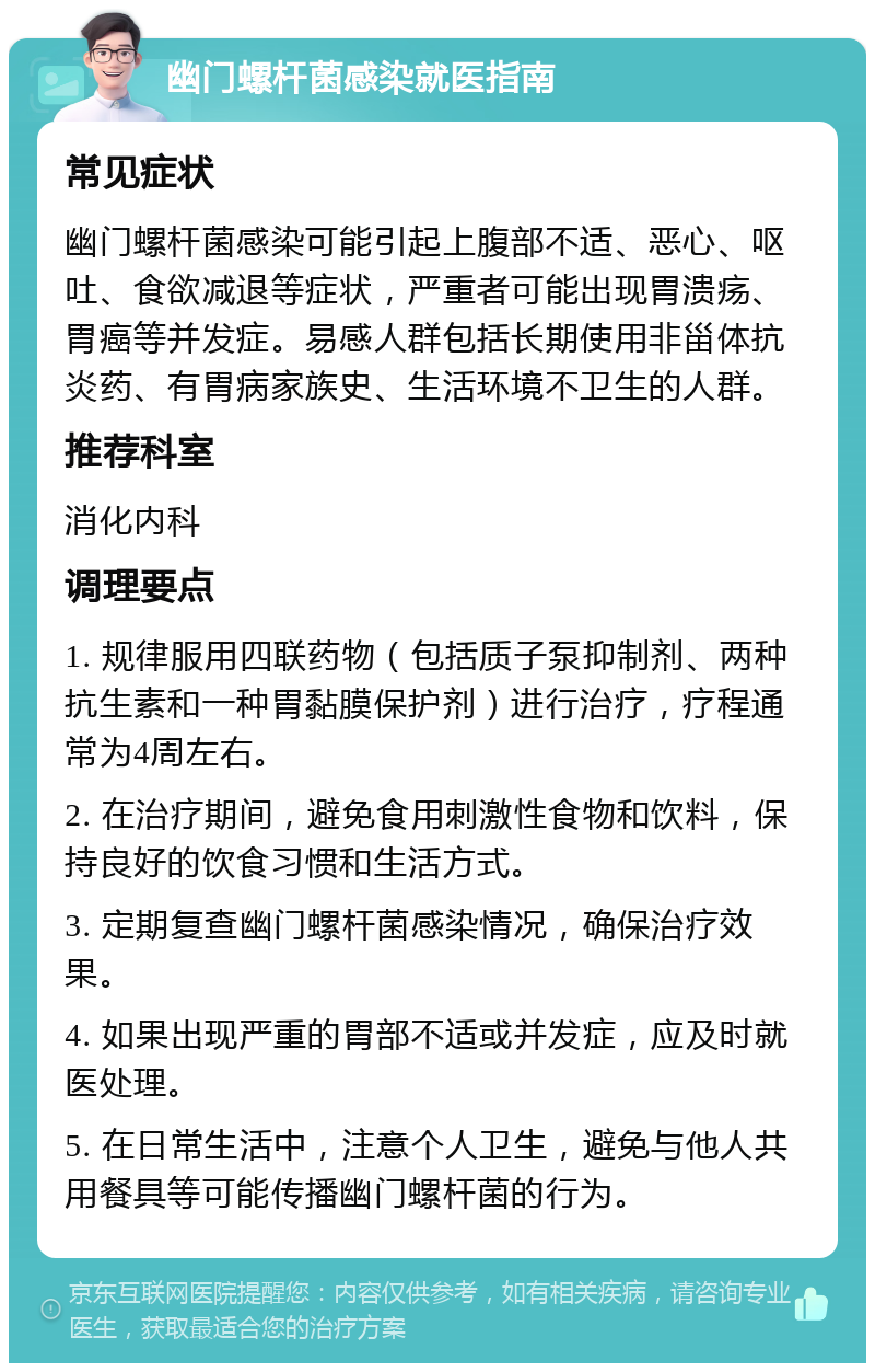 幽门螺杆菌感染就医指南 常见症状 幽门螺杆菌感染可能引起上腹部不适、恶心、呕吐、食欲减退等症状，严重者可能出现胃溃疡、胃癌等并发症。易感人群包括长期使用非甾体抗炎药、有胃病家族史、生活环境不卫生的人群。 推荐科室 消化内科 调理要点 1. 规律服用四联药物（包括质子泵抑制剂、两种抗生素和一种胃黏膜保护剂）进行治疗，疗程通常为4周左右。 2. 在治疗期间，避免食用刺激性食物和饮料，保持良好的饮食习惯和生活方式。 3. 定期复查幽门螺杆菌感染情况，确保治疗效果。 4. 如果出现严重的胃部不适或并发症，应及时就医处理。 5. 在日常生活中，注意个人卫生，避免与他人共用餐具等可能传播幽门螺杆菌的行为。