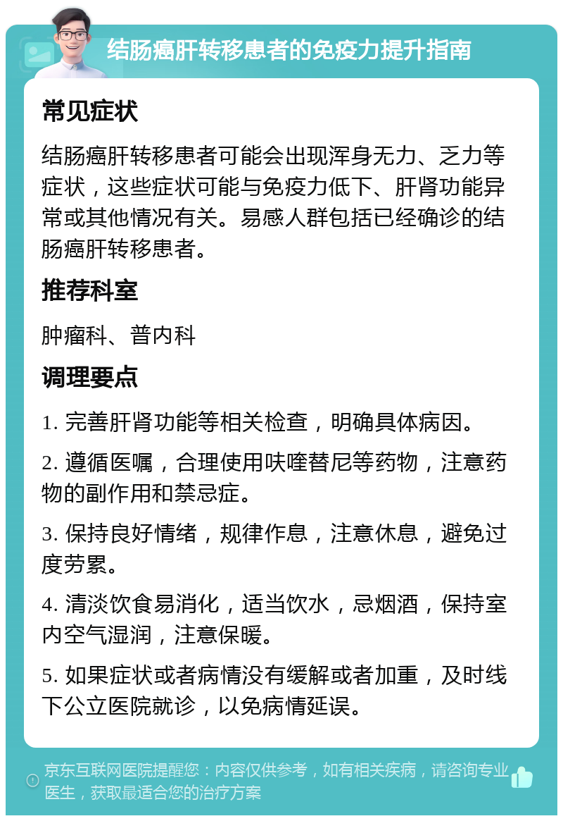 结肠癌肝转移患者的免疫力提升指南 常见症状 结肠癌肝转移患者可能会出现浑身无力、乏力等症状，这些症状可能与免疫力低下、肝肾功能异常或其他情况有关。易感人群包括已经确诊的结肠癌肝转移患者。 推荐科室 肿瘤科、普内科 调理要点 1. 完善肝肾功能等相关检查，明确具体病因。 2. 遵循医嘱，合理使用呋喹替尼等药物，注意药物的副作用和禁忌症。 3. 保持良好情绪，规律作息，注意休息，避免过度劳累。 4. 清淡饮食易消化，适当饮水，忌烟酒，保持室内空气湿润，注意保暖。 5. 如果症状或者病情没有缓解或者加重，及时线下公立医院就诊，以免病情延误。