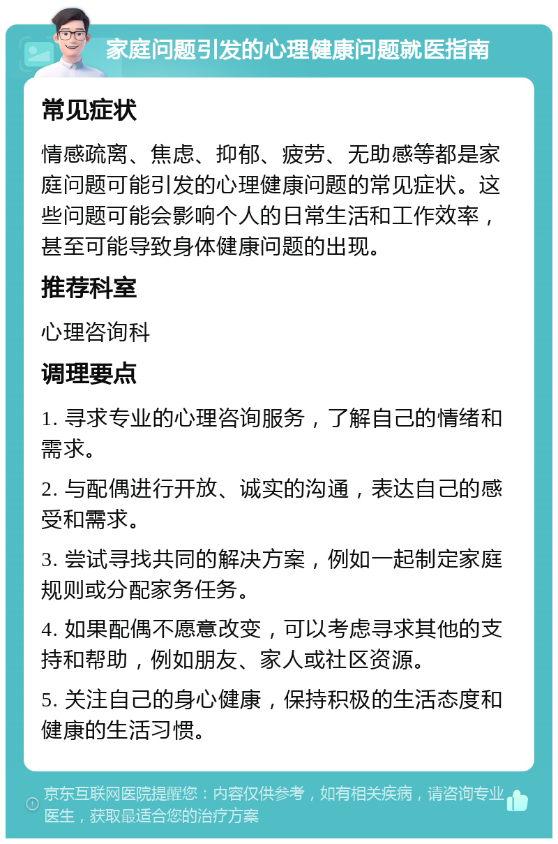 家庭问题引发的心理健康问题就医指南 常见症状 情感疏离、焦虑、抑郁、疲劳、无助感等都是家庭问题可能引发的心理健康问题的常见症状。这些问题可能会影响个人的日常生活和工作效率，甚至可能导致身体健康问题的出现。 推荐科室 心理咨询科 调理要点 1. 寻求专业的心理咨询服务，了解自己的情绪和需求。 2. 与配偶进行开放、诚实的沟通，表达自己的感受和需求。 3. 尝试寻找共同的解决方案，例如一起制定家庭规则或分配家务任务。 4. 如果配偶不愿意改变，可以考虑寻求其他的支持和帮助，例如朋友、家人或社区资源。 5. 关注自己的身心健康，保持积极的生活态度和健康的生活习惯。