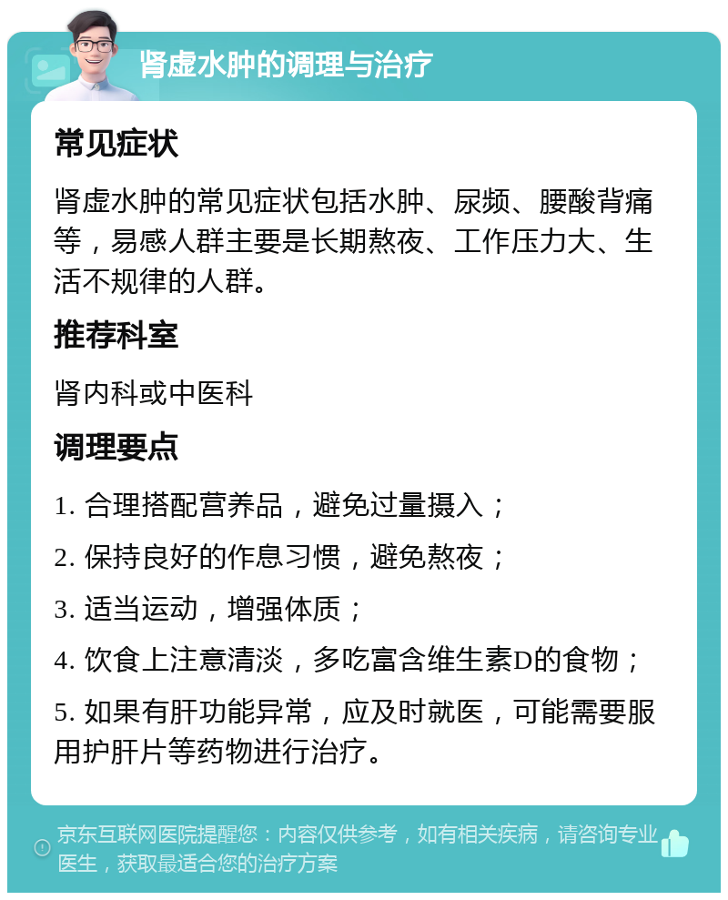 肾虚水肿的调理与治疗 常见症状 肾虚水肿的常见症状包括水肿、尿频、腰酸背痛等，易感人群主要是长期熬夜、工作压力大、生活不规律的人群。 推荐科室 肾内科或中医科 调理要点 1. 合理搭配营养品，避免过量摄入； 2. 保持良好的作息习惯，避免熬夜； 3. 适当运动，增强体质； 4. 饮食上注意清淡，多吃富含维生素D的食物； 5. 如果有肝功能异常，应及时就医，可能需要服用护肝片等药物进行治疗。